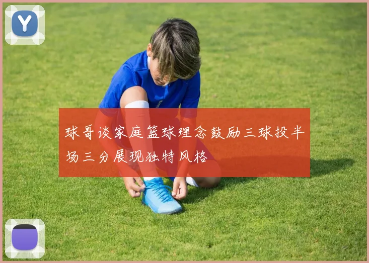 球哥谈家庭篮球理念鼓励三球投半场三分展现独特风格