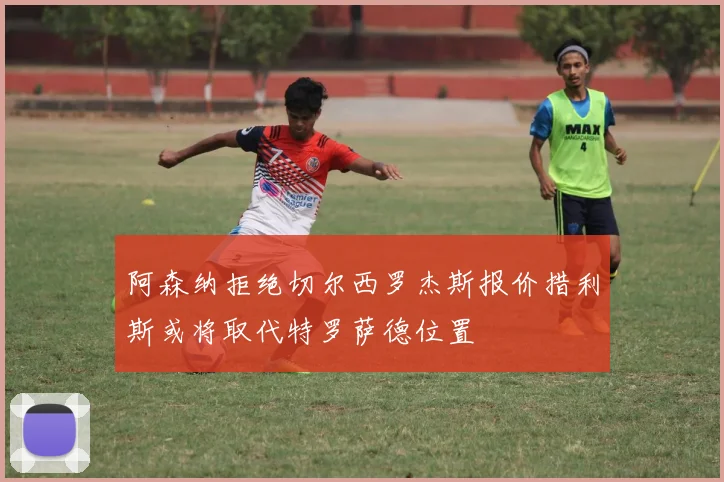阿森纳拒绝切尔西罗杰斯报价措利斯或将取代特罗萨德位置