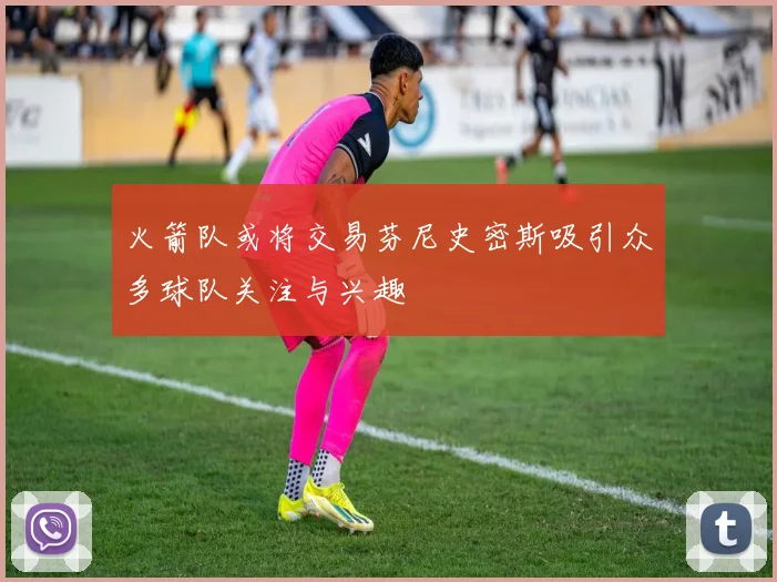火箭队或将交易芬尼史密斯吸引众多球队关注与兴趣