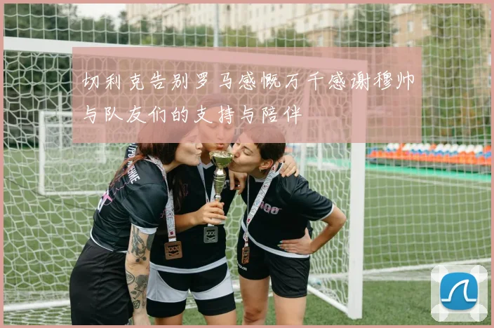 切利克告别罗马感慨万千感谢穆帅与队友们的支持与陪伴