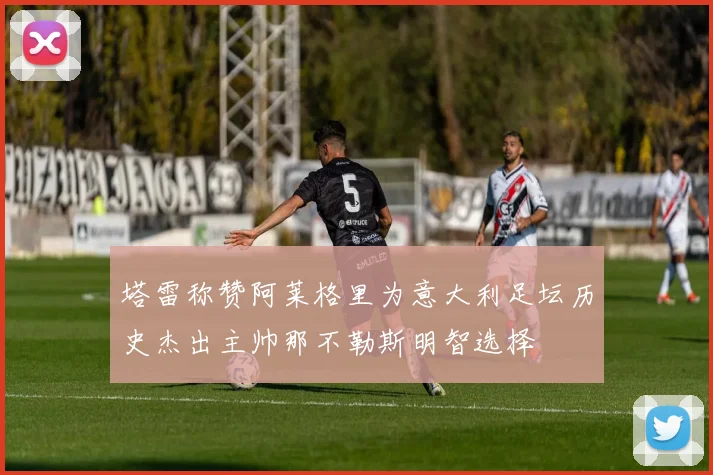 塔雷称赞阿莱格里为意大利足坛历史杰出主帅那不勒斯明智选择