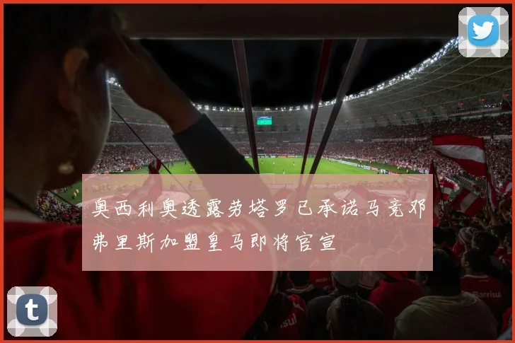 奥西利奥透露劳塔罗已承诺马竞邓弗里斯加盟皇马即将官宣
