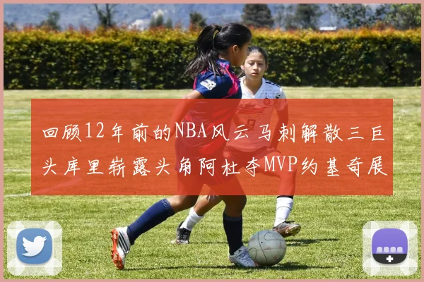 回顾12年前的NBA风云马刺解散三巨头库里崭露头角阿杜夺MVP约基奇展现天赋
