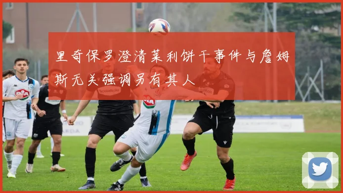 里奇保罗澄清莱利饼干事件与詹姆斯无关强调另有其人