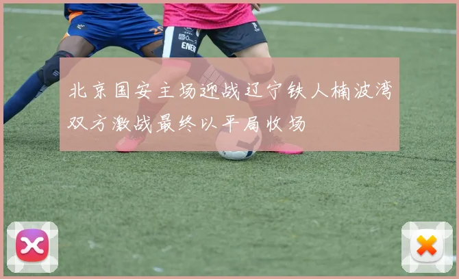 北京国安主场迎战辽宁铁人楠波湾双方激战最终以平局收场