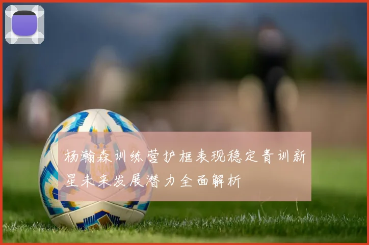 杨瀚森训练营护框表现稳定青训新星未来发展潜力全面解析