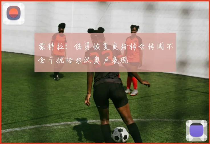 蒙特拉：伤员恢复良好转会传闻不会干扰恰尔汉奥卢表现