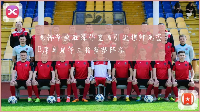 老佛爷疯狂操作皇马引进穆帅免签B席库库等三将重塑阵容