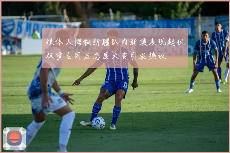 媒体人揭秘新疆队内新援表现起伏双重合同后态度大变引发热议