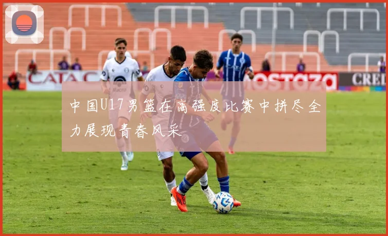 中国U17男篮在高强度比赛中拼尽全力展现青春风采