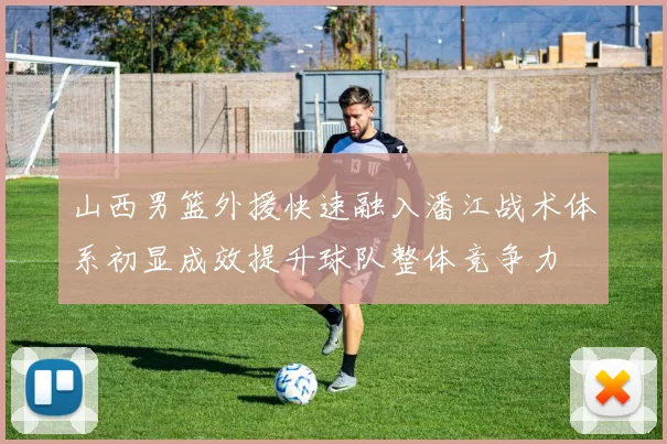 山西男篮外援快速融入潘江战术体系初显成效提升球队整体竞争力