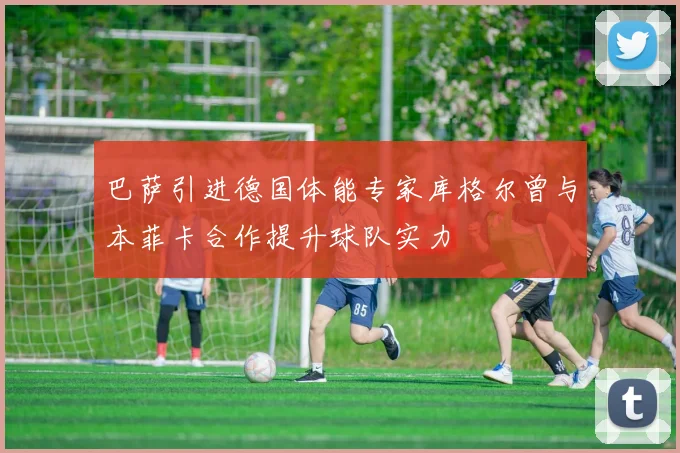 巴萨引进德国体能专家库格尔曾与本菲卡合作提升球队实力
