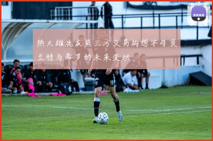 热火雄鹿灰熊三方交易构想字母莫兰特与希罗的未来变动