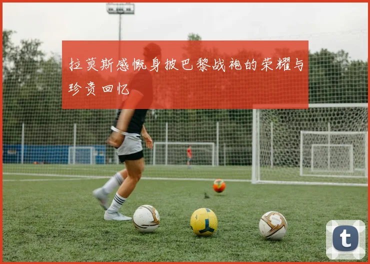 拉莫斯感慨身披巴黎战袍的荣耀与珍贵回忆