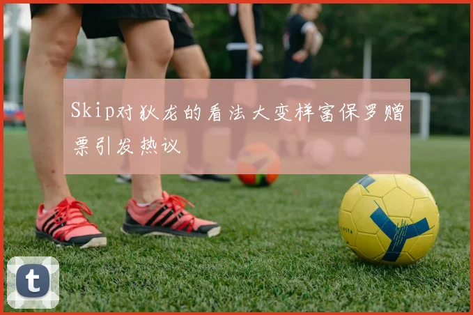 Skip对狄龙的看法大变样富保罗赠票引发热议