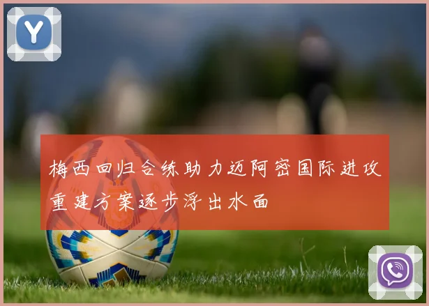 梅西回归合练助力迈阿密国际进攻重建方案逐步浮出水面