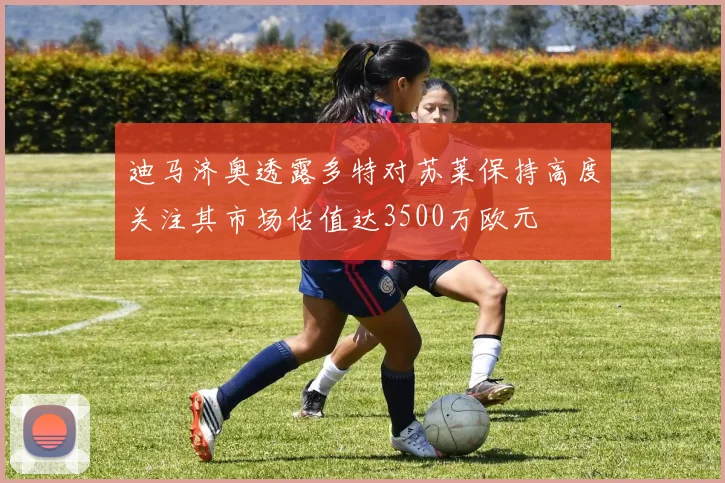 迪马济奥透露多特对苏莱保持高度关注其市场估值达3500万欧元