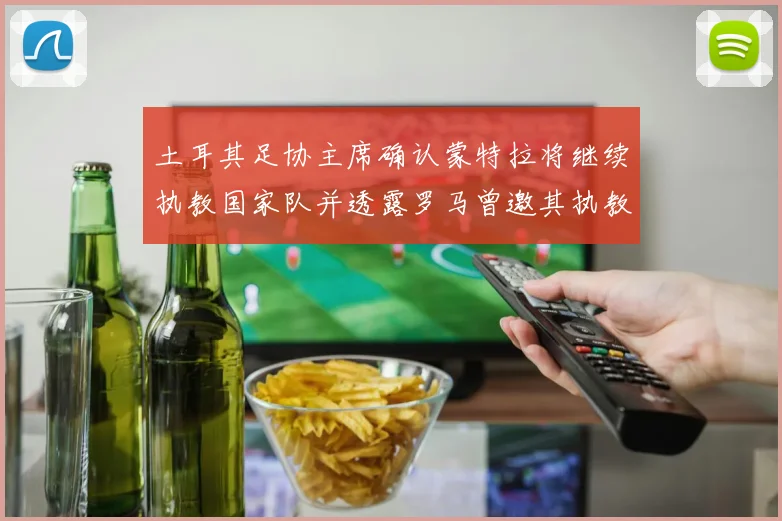 土耳其足协主席确认蒙特拉将继续执教国家队并透露罗马曾邀其执教